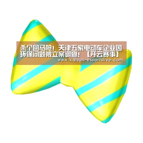 杀个回马枪!天津五家电动车企业因环保问题被立案调查!【开云赛事】(图1) 开云体育
