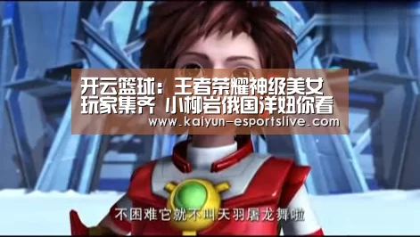 开云篮球:王者荣耀神级美女玩家集齐 小柳岩俄国洋妞你看好谁?(图4) 开云足球